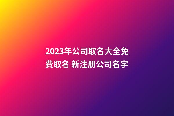 2023年公司取名大全免费取名 新注册公司名字-第1张-公司起名-玄机派